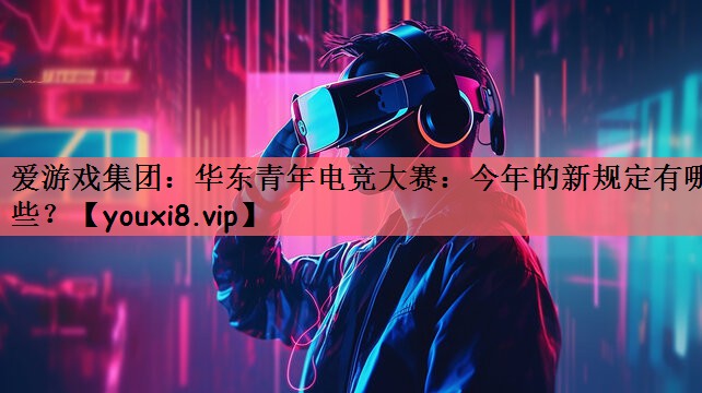 爱游戏集团：华东青年电竞大赛：今年的新规定有哪些？