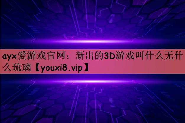 ayx爱游戏官网：新出的3D游戏叫什么无什么琉璃