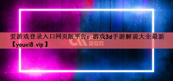 爱游戏登录入口网页版平台：游戏3d手游解说大全最新